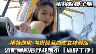 【推特泄密_勾搭极品白虎女神野战】酒吧蹦迪后野战喷水，逼好干净